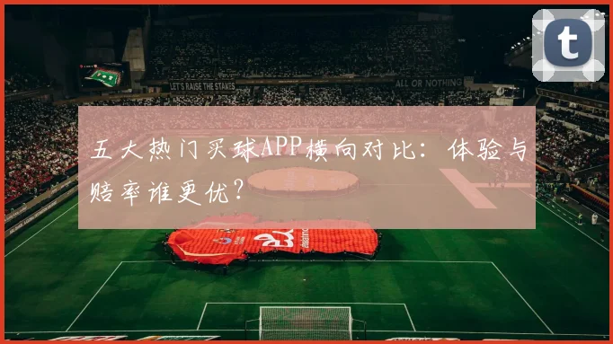 五大热门买球APP横向对比：体验与赔率谁更优？