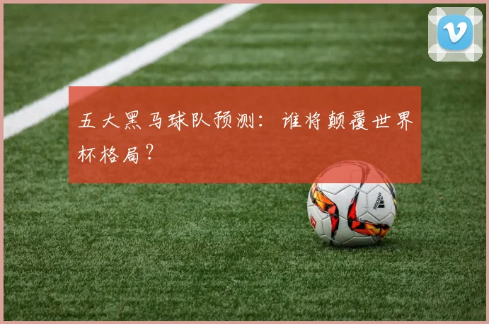 五大黑马球队预测：谁将颠覆世界杯格局？