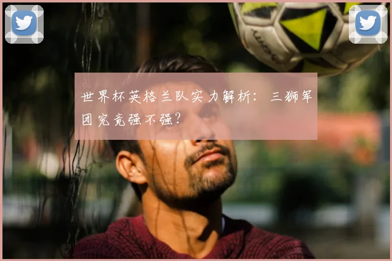世界杯英格兰队实力解析：三狮军团究竟强不强？