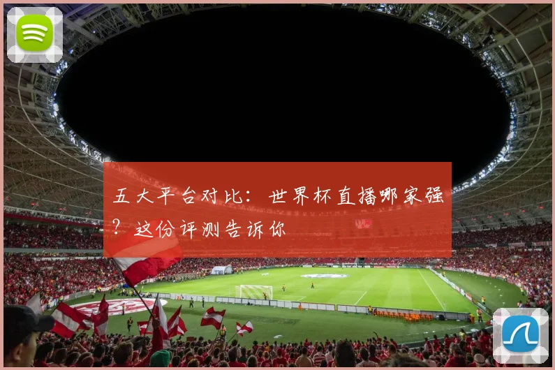 五大平台对比：世界杯直播哪家强？这份评测告诉你