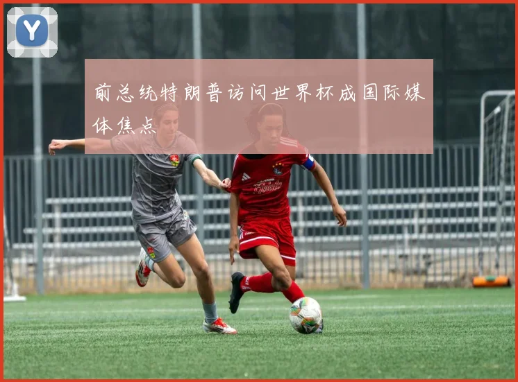 前总统特朗普访问世界杯成国际媒体焦点