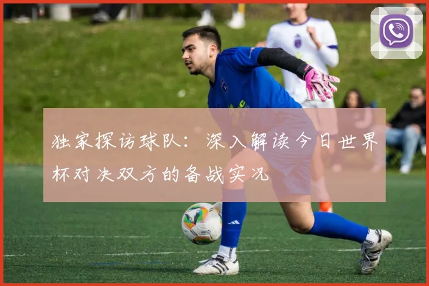 独家探访球队:深入解读今日世界杯对决双方的备战实况