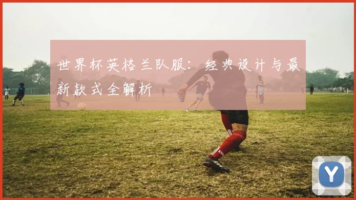 世界杯英格兰队服：经典设计与最新款式全解析