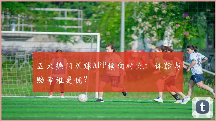 五大热门买球APP横向对比：体验与赔率谁更优？