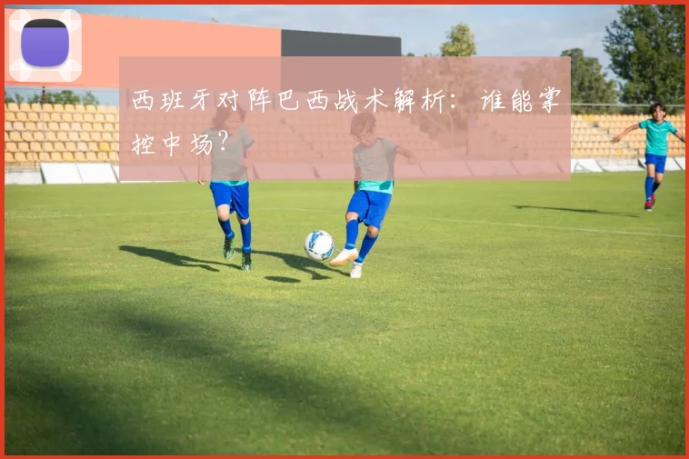 西班牙对阵巴西战术解析:谁能掌控中场?