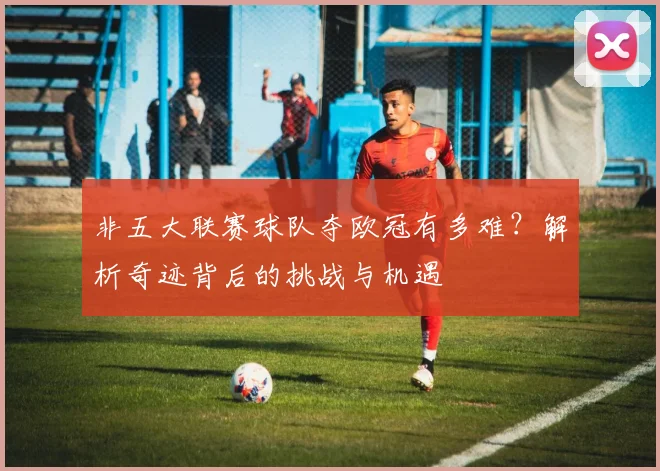 非五大联赛球队夺欧冠有多难?解析奇迹背后的挑战与机遇