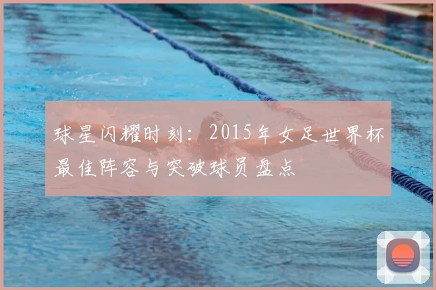 球星闪耀时刻：2015年女足世界杯最佳阵容与突破球员盘点