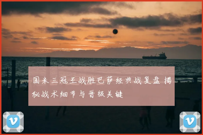 国米三冠王战胜巴萨经典战复盘 揭秘战术细节与晋级关键