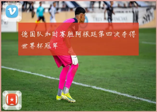 德国队加时赛胜阿根廷第四次夺得世界杯冠军