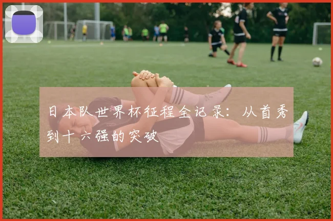 日本队世界杯征程全记录：从首秀到十六强的突破