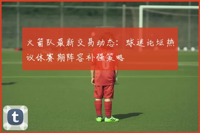 火箭队最新交易动态:球迷论坛热议休赛期阵容补强策略