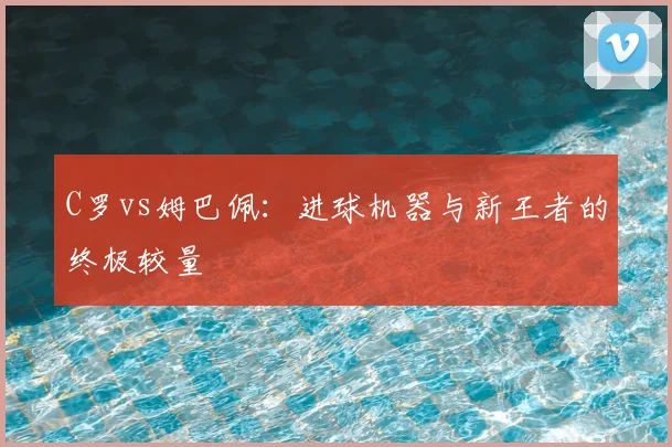 C罗vs姆巴佩：进球机器与新王者的终极较量
